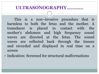 ULTRASONOGRAPHY…………
This is a non–invasive procedure that is
harmless to both the fetus and the mother. A
transducer is placed in contact with the
mother’s abdomen and high frequency sound
waves are directed at the fetus. The sound
waves are reflected back through the tissues
and recorded and displayed in real time on a
screen
 Indication: Screened for structural malformations
 