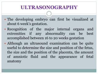 ULTRASONOGRAPHY
 The developing embryo can first be visualized at
about 6 week’s gestation.
 Recognition of the major internal organs and
extremities if any abnormality can be best
accomplished between 16 to 20 weeks gestation
 Although an ultrasound examination can be quite
useful to determine the size and position of the fetus,
the size and the position of the placenta, the amount
of amniotic fluid and the appearance of fetal
anatomy
 