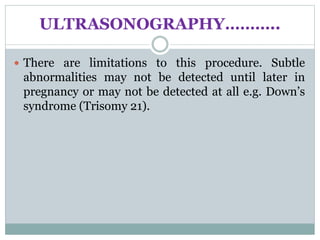 ULTRASONOGRAPHY………..
 There are limitations to this procedure. Subtle
abnormalities may not be detected until later in
pregnancy or may not be detected at all e.g. Down’s
syndrome (Trisomy 21).
 