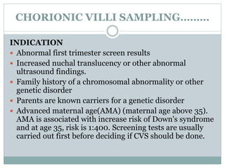 CHORIONIC VILLI SAMPLING………
INDICATION
 Abnormal first trimester screen results
 Increased nuchal translucency or other abnormal
ultrasound findings.
 Family history of a chromosomal abnormality or other
genetic disorder
 Parents are known carriers for a genetic disorder
 Advanced maternal age(AMA) (maternal age above 35).
AMA is associated with increase risk of Down's syndrome
and at age 35, risk is 1:400. Screening tests are usually
carried out first before deciding if CVS should be done.
 