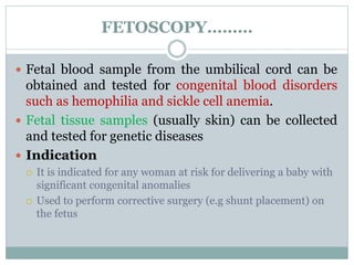 FETOSCOPY………
 Fetal blood sample from the umbilical cord can be
obtained and tested for congenital blood disorders
such as hemophilia and sickle cell anemia.
 Fetal tissue samples (usually skin) can be collected
and tested for genetic diseases
 Indication
 It is indicated for any woman at risk for delivering a baby with
significant congenital anomalies
 Used to perform corrective surgery (e.g shunt placement) on
the fetus
 