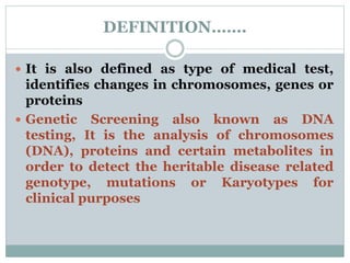 DEFINITION…….
 It is also defined as type of medical test,
identifies changes in chromosomes, genes or
proteins
 Genetic Screening also known as DNA
testing, It is the analysis of chromosomes
(DNA), proteins and certain metabolites in
order to detect the heritable disease related
genotype, mutations or Karyotypes for
clinical purposes
 