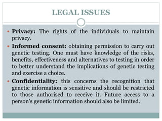LEGAL ISSUES
 Privacy: The rights of the individuals to maintain
privacy.
 Informed consent: obtaining permission to carry out
genetic testing. One must have knowledge of the risks,
benefits, effectiveness and alternatives to testing in order
to better understand the implications of genetic testing
and exercise a choice.
 Confidentiality: this concerns the recognition that
genetic information is sensitive and should be restricted
to those authorised to receive it. Future access to a
person's genetic information should also be limited.
 