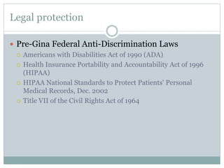 Legal protection
 Pre-Gina Federal Anti-Discrimination Laws
 Americans with Disabilities Act of 1990 (ADA)
 Health Insurance Portability and Accountability Act of 1996
(HIPAA)
 HIPAA National Standards to Protect Patients' Personal
Medical Records, Dec. 2002
 Title VII of the Civil Rights Act of 1964
 
