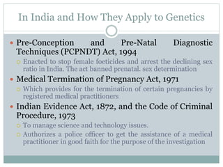 In India and How They Apply to Genetics
 Pre-Conception and Pre-Natal Diagnostic
Techniques (PCPNDT) Act, 1994
 Enacted to stop female foeticides and arrest the declining sex
ratio in India. The act banned prenatal. sex determination
 Medical Termination of Pregnancy Act, 1971
 Which provides for the termination of certain pregnancies by
registered medical practitioners
 Indian Evidence Act, 1872, and the Code of Criminal
Procedure, 1973
 To manage science and technology issues.
 Authorizes a police officer to get the assistance of a medical
practitioner in good faith for the purpose of the investigation
 