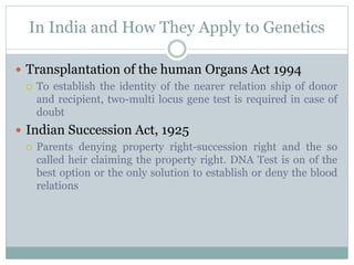 In India and How They Apply to Genetics
 Transplantation of the human Organs Act 1994
 To establish the identity of the nearer relation ship of donor
and recipient, two-multi locus gene test is required in case of
doubt
 Indian Succession Act, 1925
 Parents denying property right-succession right and the so
called heir claiming the property right. DNA Test is on of the
best option or the only solution to establish or deny the blood
relations
 