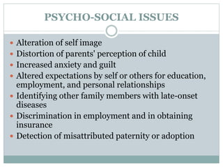 PSYCHO-SOCIAL ISSUES
 Alteration of self image
 Distortion of parents' perception of child
 Increased anxiety and guilt
 Altered expectations by self or others for education,
employment, and personal relationships
 Identifying other family members with late-onset
diseases
 Discrimination in employment and in obtaining
insurance
 Detection of misattributed paternity or adoption
 