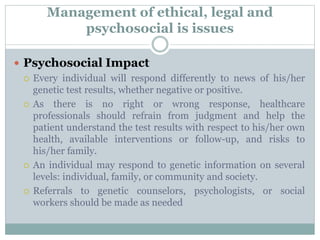 Management of ethical, legal and
psychosocial is issues
 Psychosocial Impact
 Every individual will respond differently to news of his/her
genetic test results, whether negative or positive.
 As there is no right or wrong response, healthcare
professionals should refrain from judgment and help the
patient understand the test results with respect to his/her own
health, available interventions or follow-up, and risks to
his/her family.
 An individual may respond to genetic information on several
levels: individual, family, or community and society.
 Referrals to genetic counselors, psychologists, or social
workers should be made as needed
 