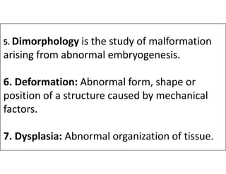 5. Dimorphology is the study of malformation
arising from abnormal embryogenesis.
6. Deformation: Abnormal form, shape or
6. Deformation: Abnormal form, shape or
position of a structure caused by mechanical
factors.
7. Dysplasia: Abnormal organization of tissue.
 