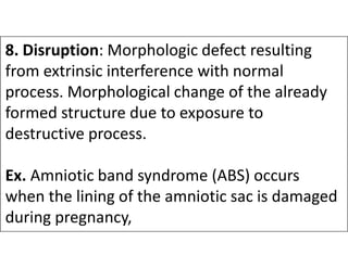8. Disruption: Morphologic defect resulting
from extrinsic interference with normal
process. Morphological change of the already
formed structure due to exposure to
destructive process.
destructive process.
Ex. Amniotic band syndrome (ABS) occurs
when the lining of the amniotic sac is damaged
during pregnancy,
 