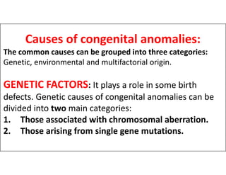 Causes of congenital anomalies:
The common causes can be grouped into three categories:
Genetic, environmental and multifactorial origin.
GENETIC FACTORS: It plays a role in some birth
GENETIC FACTORS: It plays a role in some birth
defects. Genetic causes of congenital anomalies can be
divided into two main categories:
1. Those associated with chromosomal aberration.
2. Those arising from single gene mutations.
 