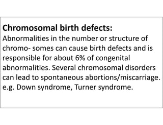 Chromosomal birth defects:
Abnormalities in the number or structure of
chromo- somes can cause birth defects and is
responsible for about 6% of congenital
abnormalities. Several chromosomal disorders
responsible for about 6% of congenital
abnormalities. Several chromosomal disorders
can lead to spontaneous abortions/miscarriage.
e.g. Down syndrome, Turner syndrome.
 