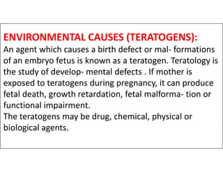 ENVIRONMENTAL CAUSES (TERATOGENS):
An agent which causes a birth defect or mal- formations
of an embryo fetus is known as a teratogen. Teratology is
the study of develop- mental defects . If mother is
exposed to teratogens during pregnancy, it can produce
exposed to teratogens during pregnancy, it can produce
fetal death, growth retardation, fetal malforma- tion or
functional impairment.
The teratogens may be drug, chemical, physical or
biological agents.
 