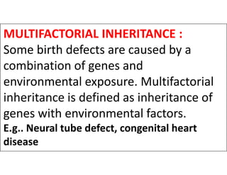MULTIFACTORIAL INHERITANCE :
Some birth defects are caused by a
combination of genes and
environmental exposure. Multifactorial
environmental exposure. Multifactorial
inheritance is defined as inheritance of
genes with environmental factors.
E.g.. Neural tube defect, congenital heart
disease
 