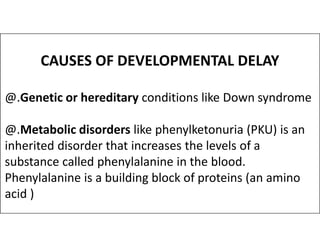 CAUSES OF DEVELOPMENTAL DELAY
@.Genetic or hereditary conditions like Down syndrome
@.Metabolic disorders like phenylketonuria (PKU) is an
@.Metabolic disorders like phenylketonuria (PKU) is an
inherited disorder that increases the levels of a
substance called phenylalanine in the blood.
Phenylalanine is a building block of proteins (an amino
acid )
 