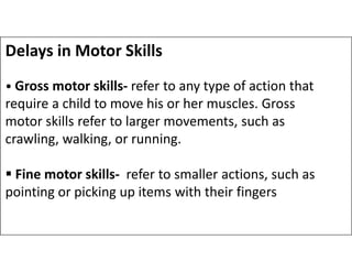Delays in Motor Skills
• Gross motor skills- refer to any type of action that
require a child to move his or her muscles. Gross
motor skills refer to larger movements, such as
crawling, walking, or running.
crawling, walking, or running.
 Fine motor skills- refer to smaller actions, such as
pointing or picking up items with their fingers
 