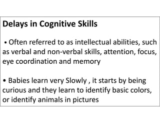 Delays in Cognitive Skills
• Often referred to as intellectual abilities, such
as verbal and non-verbal skills, attention, focus,
eye coordination and memory
eye coordination and memory
• Babies learn very Slowly , it starts by being
curious and they learn to identify basic colors,
or identify animals in pictures
 