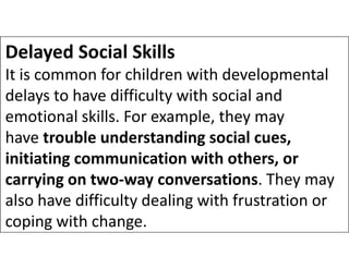 Delayed Social Skills
It is common for children with developmental
delays to have difficulty with social and
emotional skills. For example, they may
have trouble understanding social cues,
have trouble understanding social cues,
initiating communication with others, or
carrying on two-way conversations. They may
also have difficulty dealing with frustration or
coping with change.
 