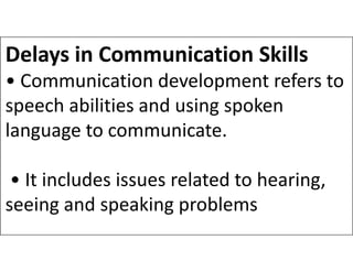 Delays in Communication Skills
• Communication development refers to
speech abilities and using spoken
language to communicate.
language to communicate.
• It includes issues related to hearing,
seeing and speaking problems
 