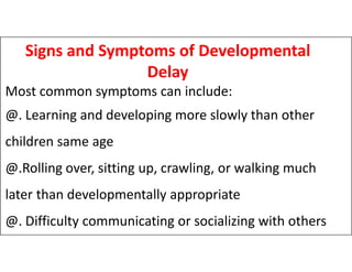 Signs and Symptoms of Developmental
Delay
Most common symptoms can include:
@. Learning and developing more slowly than other
children same age
children same age
@.Rolling over, sitting up, crawling, or walking much
later than developmentally appropriate
@. Difficulty communicating or socializing with others
 