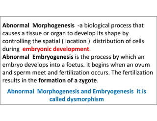 Abnormal Morphogenesis -a biological process that
causes a tissue or organ to develop its shape by
controlling the spatial ( location ) distribution of cells
during embryonic development.
Abnormal Embryogenesis is the process by which an
embryo develops into a foetus. It begins when an ovum
Abnormal Embryogenesis is the process by which an
embryo develops into a foetus. It begins when an ovum
and sperm meet and fertilization occurs. The fertilization
results in the formation of a zygote.
Abnormal Morphogenesis and Embryogenesis it is
called dysmorphism
 