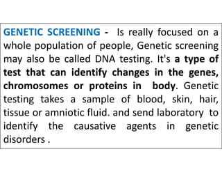 GENETIC SCREENING - Is really focused on a
whole population of people, Genetic screening
may also be called DNA testing. It's a type of
test that can identify changes in the genes,
chromosomes or proteins in body. Genetic
chromosomes or proteins in body. Genetic
testing takes a sample of blood, skin, hair,
tissue or amniotic fluid. and send laboratory to
identify the causative agents in genetic
disorders .
 