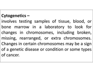 Cytogenetics –
involves testing samples of tissue, blood, or
bone marrow in a laboratory to look for
changes in chromosomes, including broken,
missing, rearranged, or extra chromosomes.
missing, rearranged, or extra chromosomes.
Changes in certain chromosomes may be a sign
of a genetic disease or condition or some types
of cancer.
 