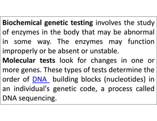 Biochemical genetic testing involves the study
of enzymes in the body that may be abnormal
in some way. The enzymes may function
improperly or be absent or unstable.
Molecular tests look for changes in one or
Molecular tests look for changes in one or
more genes. These types of tests determine the
order of DNA building blocks (nucleotides) in
an individual's genetic code, a process called
DNA sequencing.
 