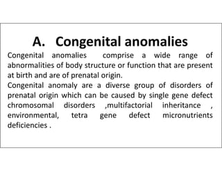 A. Congenital anomalies
Congenital anomalies comprise a wide range of
abnormalities of body structure or function that are present
at birth and are of prenatal origin.
Congenital anomaly are a diverse group of disorders of
Congenital anomaly are a diverse group of disorders of
prenatal origin which can be caused by single gene defect
chromosomal disorders ,multifactorial inheritance ,
environmental, tetra gene defect micronutrients
deficiencies .
 