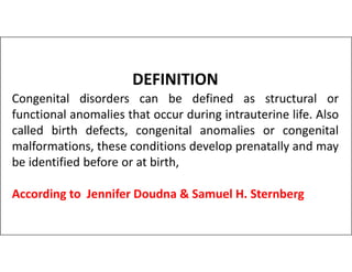 DEFINITION
Congenital disorders can be defined as structural or
functional anomalies that occur during intrauterine life. Also
called birth defects, congenital anomalies or congenital
called birth defects, congenital anomalies or congenital
malformations, these conditions develop prenatally and may
be identified before or at birth,
According to Jennifer Doudna & Samuel H. Sternberg
 