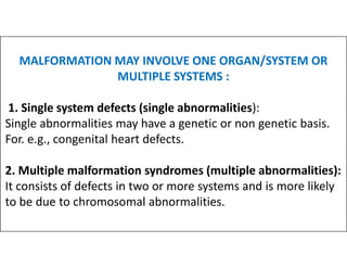 MALFORMATION MAY INVOLVE ONE ORGAN/SYSTEM OR
MULTIPLE SYSTEMS :
1. Single system defects (single abnormalities):
Single abnormalities may have a genetic or non genetic basis.
For. e.g., congenital heart defects.
For. e.g., congenital heart defects.
2. Multiple malformation syndromes (multiple abnormalities):
It consists of defects in two or more systems and is more likely
to be due to chromosomal abnormalities.
 