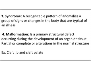3. Syndrome: A recognizable pattern of anomalies a
group of signs or changes in the body that are typical of
an illness
4. Malformation: Is a primary structural defect
4. Malformation: Is a primary structural defect
occurring during the development of an organ or tissue.
Partial or complete or alterations in the normal structure
Ex. Cleft lip and cleft palate
 