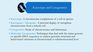 • Karyotype: A chromosome complement of a cell or species
• Karyogram / Ideogram : A pictorial display of metaphase
chromosomes from a mitotic cell
• Cytogenetics: Study of chromosomes and inheritance
• Molecular Cytogenetics: Techniques that deal with the entire genome
or specific DNA sequences to analyse genomic structural and
behavioural variations at chromosomal or subchromosomal level
Karyotype and Cytogenetics
 