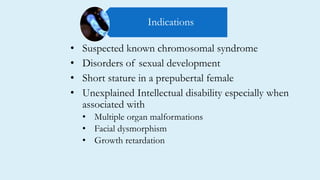 • Suspected known chromosomal syndrome
• Disorders of sexual development
• Short stature in a prepubertal female
• Unexplained Intellectual disability especially when
associated with
• Multiple organ malformations
• Facial dysmorphism
• Growth retardation
Indications
 