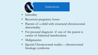 • Infertility
• Recurrent pregnancy losses
• Parents of a child with structural chromosomal
abnormality
• For prenatal diagnosis if one of the parent is
carrier of balanced translocation
• Malignancies
• Special Chromosomal studies – chromosomal
breakage syndrome
Indications
 