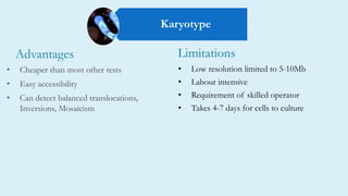 • Low resolution limited to 5-10Mb
• Labour intensive
• Requirement of skilled operator
• Takes 4-7 days for cells to culture
• Cheaper than most other tests
• Easy accessibility
• Can detect balanced translocations,
Inversions, Mosaicism
Advantages Limitations
Karyotype
 