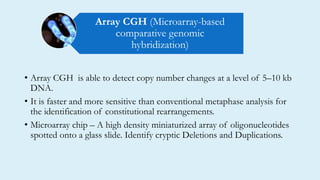 • Array CGH is able to detect copy number changes at a level of 5–10 kb
DNA.
• It is faster and more sensitive than conventional metaphase analysis for
the identification of constitutional rearrangements.
• Microarray chip – A high density miniaturized array of oligonucleotides
spotted onto a glass slide. Identify cryptic Deletions and Duplications.
Array CGH (Microarray-based
comparative genomic
hybridization)
 