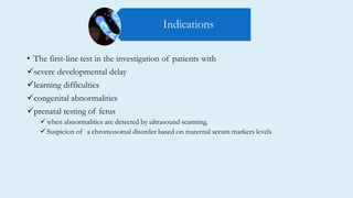 • The first-line test in the investigation of patients with
severe developmental delay
learning difficulties
congenital abnormalities
prenatal testing of fetus
when abnormalities are detected by ultrasound scanning.
Suspicion of a chromosomal disorder based on maternal serum markers levels
Indications
 