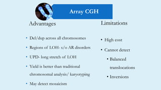 Limitations
• High cost
• Cannot detect
• Balanced
translocations
• Inversions
• Del/dup across all chromosomes
• Regions of LOH- s/o AR disorders
• UPD- long stretch of LOH
• Yield is better than traditional
chromosomal analysis/ karyotyping
• May detect mosaicism
Advantages
Array CGH
 