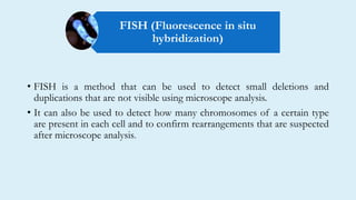 • FISH is a method that can be used to detect small deletions and
duplications that are not visible using microscope analysis.
• It can also be used to detect how many chromosomes of a certain type
are present in each cell and to confirm rearrangements that are suspected
after microscope analysis.
FISH (Fluorescence in situ
hybridization)
 