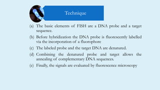 (a) The basic elements of FISH are a DNA probe and a target
sequence.
(b) Before hybridization the DNA probe is fluorescently labelled
via the incorporation of a fluorophore
(c) The labeled probe and the target DNA are denatured.
(d) Combining the denatured probe and target allows the
annealing of complementary DNA sequences.
(e) Finally, the signals are evaluated by fluorescence microscopy
Technique
 