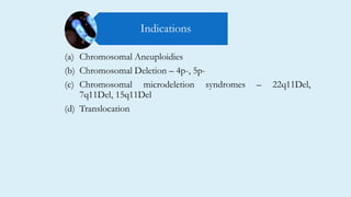 (a) Chromosomal Aneuploidies
(b) Chromosomal Deletion – 4p-, 5p-
(c) Chromosomal microdeletion syndromes – 22q11Del,
7q11Del, 15q11Del
(d) Translocation
Indications
 