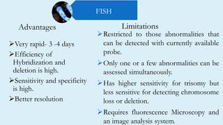 Advantages
Very rapid- 3 -4 days
Efficiency of
Hybridization and
deletion is high.
Sensitivity and specificity
is high.
Better resolution
Restricted to those abnormalities that
can be detected with currently available
probe.
Only one or a few abnormalities can be
assessed simultaneously.
Has higher sensitivity for trisomy but
less sensitive for detecting chromosome
loss or deletion.
Requires fluorescence Microscopy and
an image analysis system.
Limitations
FISH
 