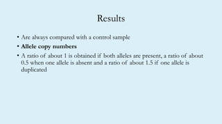 Results
• Are always compared with a control sample
• Allele copy numbers
• A ratio of about 1 is obtained if both alleles are present, a ratio of about
0.5 when one allele is absent and a ratio of about 1.5 if one allele is
duplicated
 