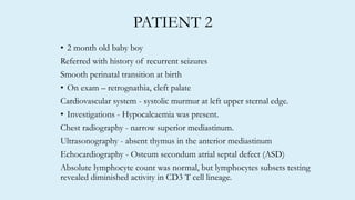 PATIENT 2
• 2 month old baby boy
Referred with history of recurrent seizures
Smooth perinatal transition at birth
• On exam – retrognathia, cleft palate
Cardiovascular system - systolic murmur at left upper sternal edge.
• Investigations - Hypocalcaemia was present.
Chest radiography - narrow superior mediastinum.
Ultrasonography - absent thymus in the anterior mediastinum
Echocardiography - Osteum secondum atrial septal defect (ASD)
Absolute lymphocyte count was normal, but lymphocytes subsets testing
revealed diminished activity in CD3 T cell lineage.
 