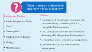Inheritance Pattern-
• Family Pedigree and Family
history
• Consanguinity
• Similar history in Parents
• Siblings
• Maternal uncle
When to suspect a Mendelian
disorder? / How to identify?
Children
• Constellation of clinical features consistent with
known disorder eg. – Achondropalsia, IEM,
Hemophilia, Marfan syndrome
• Facial Dysmorphism consistent with a mendelian
disorder eg.- Kabuki syndrome, Rubinstein taybi..
• Dysmorphism with or without behavioral problems
• Unexplained GDD and ID with normal
chromosomes
 
