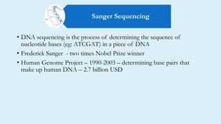 • DNA sequencing is the process of determining the sequence of
nucleotide bases (eg: ATCGAT) in a piece of DNA
• Frederick Sanger - two times Nobel Prize winner
• Human Genome Project – 1990-2003 – determining base pairs that
make up human DNA – 2.7 billion USD
Sanger Sequencing
 