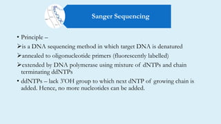 • Principle –
is a DNA sequencing method in which target DNA is denatured
annealed to oligonucleotide primers (fluorescently labelled)
extended by DNA polymerase using mixture of dNTPs and chain
terminating ddNTPs
• ddNTPs – lack 3’OH group to which next dNTP of growing chain is
added. Hence, no more nucleotides can be added.
Sanger Sequencing
 