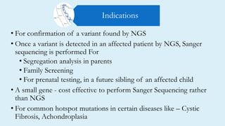 • For confirmation of a variant found by NGS
• Once a variant is detected in an affected patient by NGS, Sanger
sequencing is performed For
• Segregation analysis in parents
• Family Screening
• For prenatal testing, in a future sibling of an affected child
• A small gene - cost effective to perform Sanger Sequencing rather
than NGS
• For common hotspot mutations in certain diseases like – Cystic
Fibrosis, Achondroplasia
Indications
 