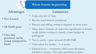 Advantages
• Non focused
• All 30,000 genes
• Once data
generated, can be
stored, reanalyzed in
future.
• Large amount of data
• Results need clinical correlation
• Parents and sibling testing is required in most cases
• Many times Variants of unknown significance is found –
needs further testing to classify it into benign or
pathogenic
• Test is costly – price around 20,000 INR
• Time taken for results – 3- 6 weeks
• Ethical issues - newborns, adult onset disorders,
predictive testing – No strict guidelines in India
Limitations
Whole Exome Sequencing
 